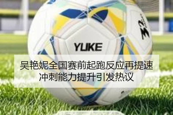 吴艳妮全国赛前起跑反应再提速 冲刺能力提升引发热议